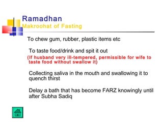 Ramadhan
Makroohat of Fasting
To chew gum, rubber, plastic items etc
 
To taste food/drink and spit it out
(If husband very ill-tempered, permissible for wife to
taste food without swallow it)
 
Collecting saliva in the mouth and swallowing it to
quench thirst 
Delay a bath that has become FARZ knowingly until
after Subha Sadiq 
 