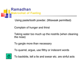 Ramadhan
Makroohat of Fasting
Using paste/tooth powder. (Miswaak permitted)
Complain of hunger and thirst
 
Taking water too much up the nostrils (when cleaning
the nose)
 
To gargle more than necessary
 
To quarrel, argue, use filthy or indecent words
 
To backbite, tell a lie and swear etc. are sinful acts
 