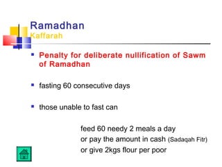 Ramadhan
Kaffarah
 Penalty for deliberate nullification of Sawm
of Ramadhan
 fasting 60 consecutive days
 those unable to fast can
feed 60 needy 2 meals a day
or pay the amount in cash (Sadaqah Fitr)
or give 2kgs flour per poor
 