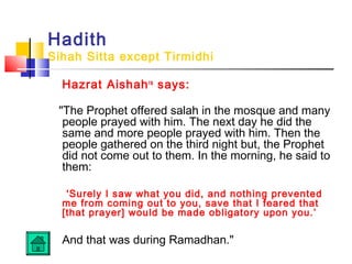 Hadith
Sihah Sitta except Tirmidhi
Hazrat Aishahra
says:
The Prophet offered salah in the mosque and many
people prayed with him. The next day he did the
same and more people prayed with him. Then the
people gathered on the third night but, the Prophet
did not come out to them. In the morning, he said to
them:
'Surely I saw what you did, and nothing prevented
me from coming out to you, save that I feared that
[that prayer] would be made obligatory upon you.’
And that was during Ramadhan.
 