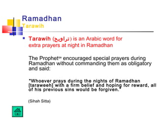 Ramadhan
Tarawih
 Tarawih (‫)تراويح‬ is an Arabic word for
extra prayers at night in Ramadhan
The Prophetsaw
encouraged special prayers during
Ramadhan without commanding them as obligatory
and said:
Whoever prays during the nights of Ramadhan
[taraweeh] with a firm belief and hoping for reward, all
of his previous sins would be forgiven.”
(Sihah Sitta)
 