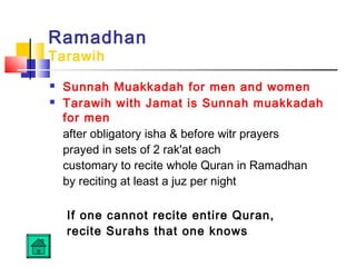 Ramadhan
Tarawih
 Sunnah Muakkadah for men and women
 Tarawih with Jamat is Sunnah muakkadah
for men
after obligatory isha  before witr prayers
prayed in sets of 2 rak'at each
customary to recite whole Quran in Ramadhan
by reciting at least a juz per night
If one cannot recite entire Quran,
recite Surahs that one knows
 