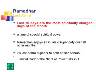 Ramadhan
Last Ashra
 Last 10 days are the most spiritually charged
days of the month
 a time of special spiritual power
 Ramadhan enjoys an intrinsic superiority over all
other months
 it's last Ashra superior to both earlier Ashras

Lailatul Qadr or the Night of Power falls in it
 