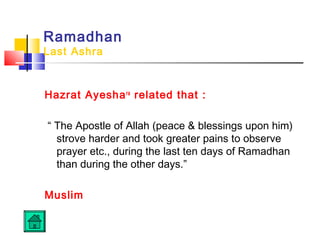 Ramadhan
Last Ashra
Hazrat Ayeshara
related that :
“ The Apostle of Allah (peace  blessings upon him)
strove harder and took greater pains to observe
prayer etc., during the last ten days of Ramadhan
than during the other days.”
Muslim
 