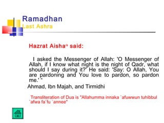 Ramadhan
Last Ashra
Hazrat Aishara
said:
I asked the Messenger of Allah: 'O Messenger of
Allah, if I know what night is the night of Qadr, what
should I say during it?' He said: 'Say: O Allah, You
are pardoning and You love to pardon, so pardon
me.' “
Ahmad, Ibn Majah, and Tirmidhi
Transliteration of Dua is Allahumma innaka `afuwwun tuhibbul
`afwa fa`fu `annee
 