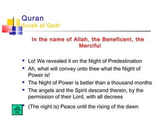 Quran
Surah al Qadr
In the name of Allah, the Beneficent, the
Merciful
 Lo! We revealed it on the Night of Predestination
 Ah, what will convey unto thee what the Night of
Power is!
 The Night of Power is better than a thousand months
 The angels and the Spirit descend therein, by the
permission of their Lord, with all decrees

(The night is) Peace until the rising of the dawn
 