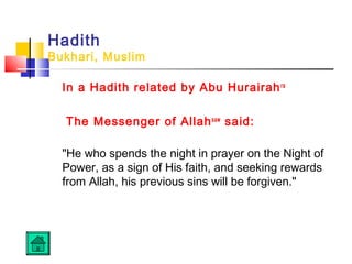 Hadith
Bukhari, Muslim
In a Hadith related by Abu Hurairahra
The Messenger of Allahsaw
said: 
He who spends the night in prayer on the Night of
Power, as a sign of His faith, and seeking rewards
from Allah, his previous sins will be forgiven. 
 