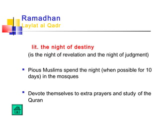 Ramadhan
Laylat al Qadr
lit. the night of destiny
(is the night of revelation and the night of judgment)
 Pious Muslims spend the night (when possible for 10
days) in the mosques

Devote themselves to extra prayers and study of the
Quran
 