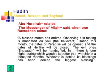 Hadith
Ahmed, Nasaae and Bayhaqi
Abu Hurairahra
relates
The Messenger of Allahsaw
said when one
Ramadhan came:
A blessed month has arrived. Observing it in fasting
is mandated on you (the believers). During this
month, the gates of Paradise will be opened and the
gates of Hellfire will be closed. The evil ones
(Shayaatin) will be handcuffed. In it there is one
night, during which worship is better than worship in a
thousand months. Whoever is denied its blessings
has been denied the biggest blessing. 
 