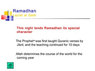 Ramadhan
Laylat al Qadr
This night lends Ramadhan its special
character
The Prophetsaw
was first taught Quranic verses by
Jibril, and the teaching continued for 10 days
Allah determines the course of the world for the
coming year
 