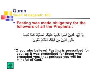 Quran
Surah Al Baqarah: 183
 Fasting was made obligatory for the
followers of all the Prophets :
‫ب‬َ ‫ت‬ِ‫َب‬‫ك‬ُ‫ت‬ ‫م ا‬َ ‫ك‬َ ‫م‬ُ‫ت‬‫ي ا‬َ‫ص‬ِّ ‫ال‬ ‫م‬ُ‫ت‬‫ك‬ُ‫ت‬ ‫ي‬ْ‫ُك‬‫ل‬َ‫ع‬َ ‫ب‬َ ‫ت‬ِ‫َب‬‫ك‬ُ‫ت‬ ‫ا‬ْ‫ُك‬‫او‬‫ن‬ُ‫ت‬‫م‬َ ‫آ‬ ‫ن‬َ ‫ذني‬ِ‫َب‬‫ل‬َّ‫ا‬ ‫ه ا‬َ ‫ني‬ُّ‫أه‬َ ‫ني ا‬َ
‫ن‬َ ‫قاو‬ُ‫ت‬‫ت‬َّ‫ت‬َ ‫م‬ْ‫ُك‬ ‫ك‬ُ‫ت‬ ‫ل‬َّ‫ع‬َ ‫ل‬َ ‫م‬ْ‫ُك‬ ‫ك‬ُ‫ت‬ ‫ل‬ِ‫َب‬‫ب‬ْ‫ُك‬‫ق‬َ ‫من‬ِ‫َب‬ ‫ن‬َ ‫ذني‬ِ‫َب‬‫ل‬َّ‫ا‬ ‫ل ى‬َ‫ع‬َ
“O you who believe! Fasting is prescribed for
you, as it was prescribed for those who
preceded you; that perhaps you will be
mindful of God.”
 