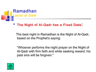 Ramadhan
Laylat al Qadr

The Night of Al-Qadr has a Fixed Date:
The best night in Ramadhan is the Night of Al-Qadr,
based on the Prophet's saying:
Whoever performs the night prayer on the Night of
Al-Qadr with firm faith and while seeking reward, his
past sins will be forgiven.
 
