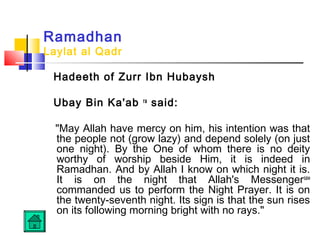 Ramadhan
Laylat al Qadr
Hadeeth of Zurr Ibn Hubaysh
Ubay Bin Ka'ab ra
said:
May Allah have mercy on him, his intention was that
the people not (grow lazy) and depend solely (on just
one night). By the One of whom there is no deity
worthy of worship beside Him, it is indeed in
Ramadhan. And by Allah I know on which night it is.
It is on the night that Allah's Messengersaw
commanded us to perform the Night Prayer. It is on
the twenty-seventh night. Its sign is that the sun rises
on its following morning bright with no rays.
 