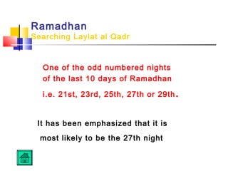 Ramadhan
Searching Laylat al Qadr
One of the odd numbered nights
of the last 10 days of Ramadhan
i.e. 21st, 23rd, 25th, 27th or 29th.
It has been emphasized that it is
most likely to be the 27th night
 
