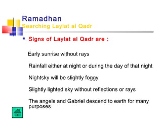Ramadhan
Searching Laylat al Qadr
 Signs of Laylat al Qadr are :
Early sunrise without rays
Rainfall either at night or during the day of that night
Nightsky will be slightly foggy
Slightly lighted sky without reflections or rays
The angels and Gabriel descend to earth for many
purposes
 