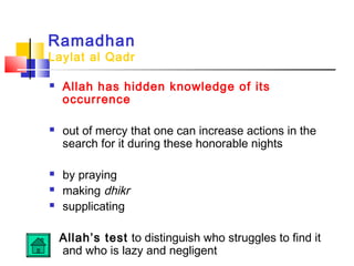 Ramadhan
Laylat al Qadr
 Allah has hidden knowledge of its
occurrence
 out of mercy that one can increase actions in the
search for it during these honorable nights
 by praying
 making dhikr
 supplicating
Allah’s test to distinguish who struggles to find it
and who is lazy and negligent
 