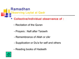 Ramadhan
Observing Laylat al Qadr
 Collective/individual observance of :
- Recitation of the Quran
- Prayers : Nafl after Tarawih
- Remembrance of Allah or zikr
- Supplication or Du'a for self and others
- Reading books of Hadeeth
 