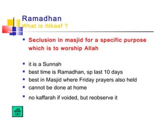 Ramadhan
What is Itikaaf ?
 Seclusion in masjid for a specific purpose
which is to worship Allah
 it is a Sunnah
 best time is Ramadhan, sp last 10 days
 best in Masjid where Friday prayers also held
 cannot be done at home

no kaffarah if voided, but reobserve it
 