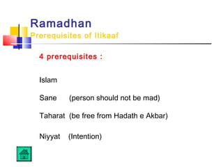 Ramadhan
Prerequisites of Itikaaf
4 prerequisites :
Islam
 
Sane (person should not be mad)
 
Taharat (be free from Hadath e Akbar)
 
Niyyat (Intention)
 