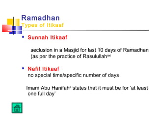 Ramadhan
Types of Itikaaf
 Sunnah Itikaaf
seclusion in a Masjid for last 10 days of Ramadhan
(as per the practice of Rasulullahsaw)
 Nafil Itikaaf
no special time/specific number of days
Imam Abu Hanifahra
states that it must be for ‘at least
one full day’
 