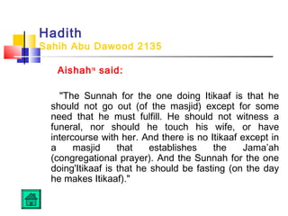 Hadith
Sahih Abu Dawood 2135
Aishahra
said:
The Sunnah for the one doing Itikaaf is that he
should not go out (of the masjid) except for some
need that he must fulfill. He should not witness a
funeral, nor should he touch his wife, or have
intercourse with her. And there is no Itikaaf except in
a masjid that establishes the Jama’ah
(congregational prayer). And the Sunnah for the one
doing'Itikaaf is that he should be fasting (on the day
he makes Itikaaf).
 