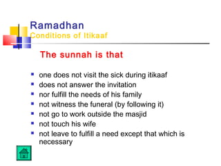 Ramadhan
Conditions of Itikaaf
The sunnah is that
 one does not visit the sick during itikaaf
 does not answer the invitation
 nor fulfill the needs of his family
 not witness the funeral (by following it)
 not go to work outside the masjid
 not touch his wife
 not leave to fulfill a need except that which is
necessary
 