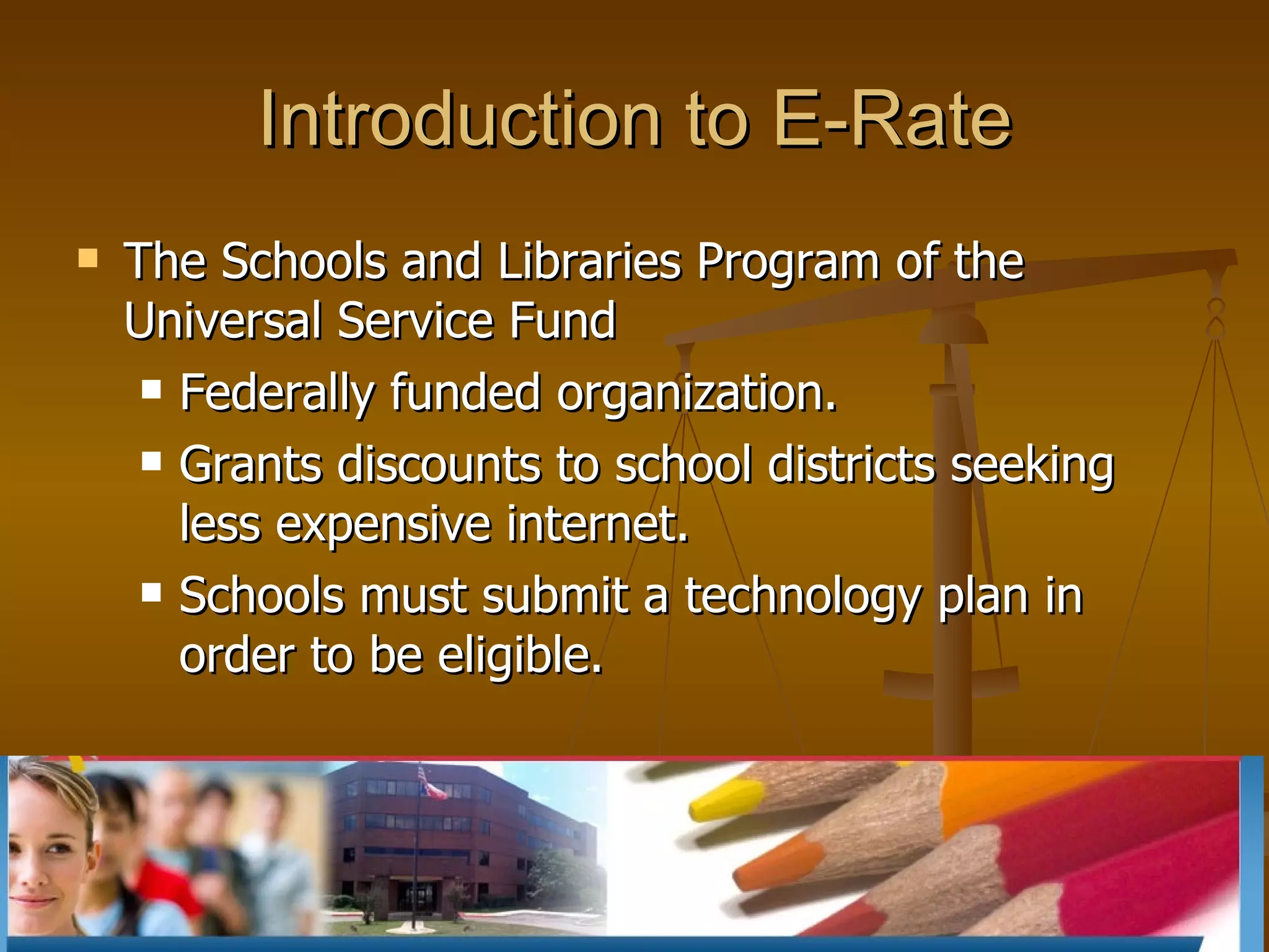 Introduction to E-Rate The Schools and Libraries Program of the Universal Service Fund  Federally funded organization. Grants discounts to school districts seeking less expensive internet.  Schools must submit a technology plan in order to be eligible. 
