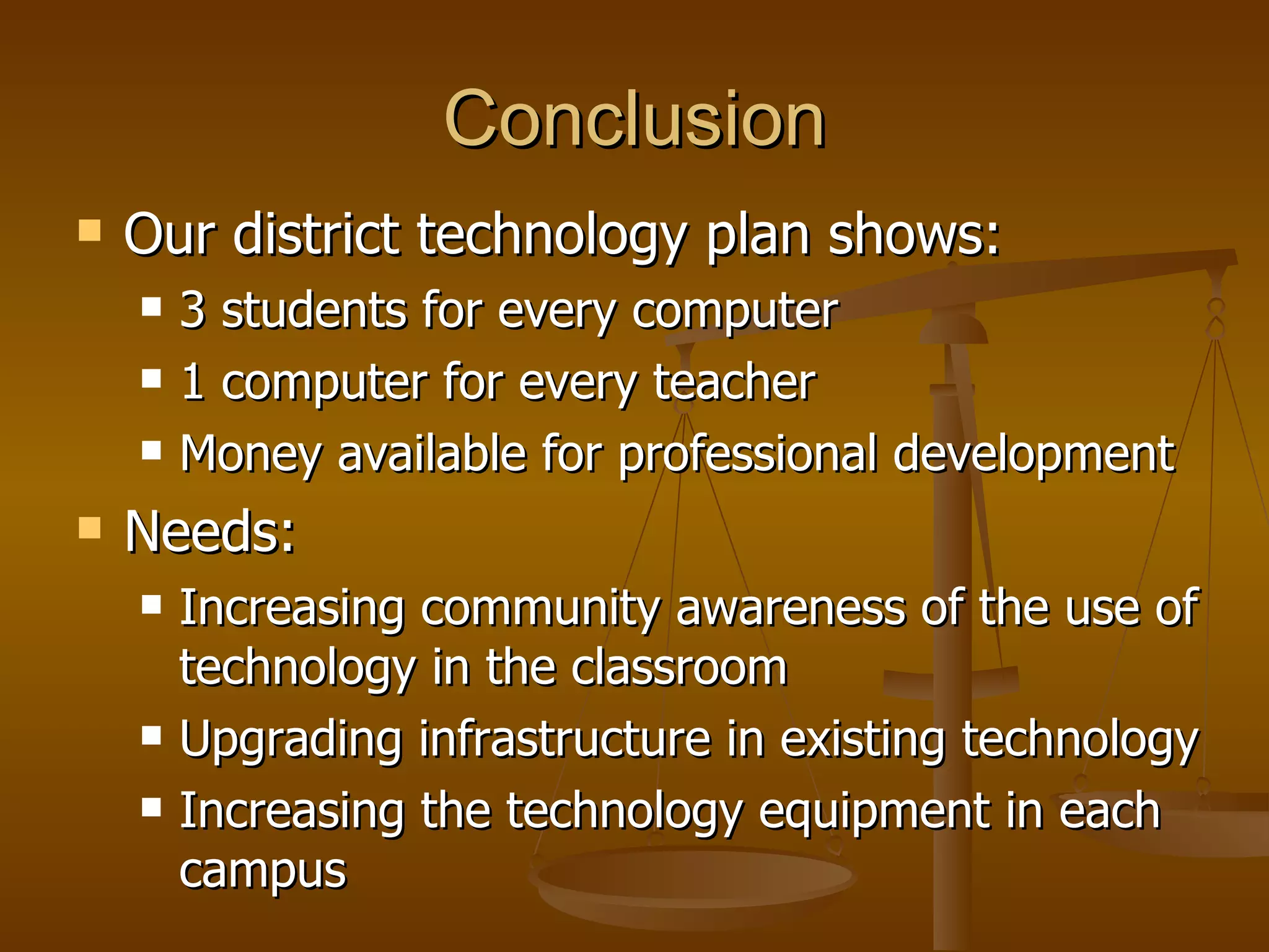 Conclusion Our district technology plan shows: 3 students for every computer 1 computer for every teacher Money available for professional development Needs: Increasing community awareness of the use of technology in the classroom   Upgrading infrastructure in existing technology Increasing the technology equipment in each campus   