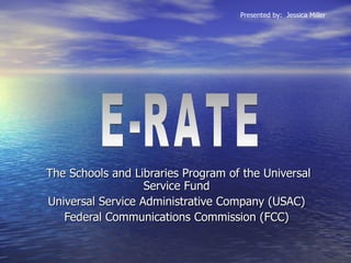The Schools and Libraries Program of the Universal Service Fund  Universal Service Administrative Company (USAC)  Federal Communications Commission (FCC)   E-RATE  Presented by:  Jessica Miller 