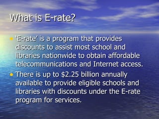 What is E-rate? ‘E-rate’ is a program that provides discounts to assist most school and libraries nationwide to obtain affordable telecommunications and Internet access. There is up to $2.25 billion annually available to provide eligible schools and libraries with discounts under the E-rate program for services. 