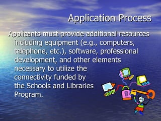 Application Process Applicants must provide additional resources including equipment (e.g., computers, telephone, etc.), software, professional development, and other elements necessary to utilize the  connectivity funded by  the Schools and Libraries  Program. 