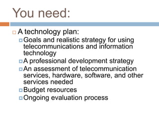 You need:
   A technology plan:
     Goals  and realistic strategy for using
      telecommunications and information
      technology
     A professional development strategy
     An assessment of telecommunication
      services, hardware, software, and other
      services needed
     Budget resources
     Ongoing evaluation process
 