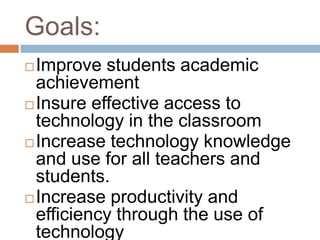 Goals:
 Improve students academic
  achievement
 Insure effective access to
  technology in the classroom
 Increase technology knowledge
  and use for all teachers and
  students.
 Increase productivity and
  efficiency through the use of
  technology
 