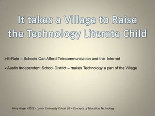 E-Rate – Schools Can Afford Telecommunication and the Internet

Austin Independent School District – makes Technology a part of the Village




    Mary Angel –2012 - Lamar University Cohort 26 – Concepts of Education Technology
 