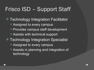 Frisco ISD – Support Staff Technology Integration Facilitator Assigned to every campus Provides campus staff development Assists with technical support Technology Integration Specialist Assigned to every campus Assists in planning and integration of technology   