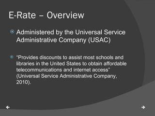 E-Rate – Overview  Administered by the Universal Service Administrative Company (USAC) “ Provides discounts to assist most schools and libraries in the United States to obtain affordable telecommunications and internet access” (Universal Service Administrative Company, 2010).   