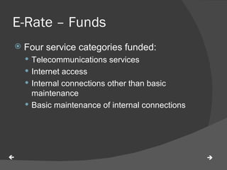 E-Rate – Funds  Four service categories funded: Telecommunications services Internet access Internal connections other than basic maintenance Basic maintenance of internal connections   