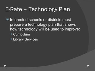 E-Rate – Technology Plan Interested schools or districts must prepare a technology plan that shows how technology will be used to improve: Curriculum Library Services   