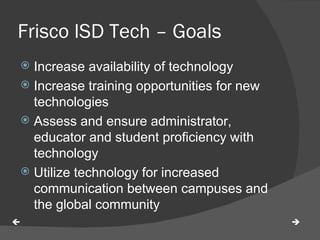 Frisco ISD Tech – Goals  Increase availability of technology Increase training opportunities for new technologies Assess and ensure administrator, educator and student proficiency with technology Utilize technology for increased communication between campuses and the global community   
