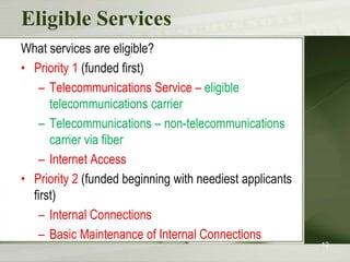 Eligible ServicesWhat services are eligible?Priority 1 (funded first)Telecommunications Service – eligible telecommunications carrierTelecommunications – non-telecommunications carrier via fiberInternet AccessPriority 2 (funded beginning with neediest applicants first)Internal ConnectionsBasic Maintenance of Internal Connections12