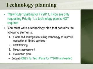 Technology planning*New Rule* Starting for FY2011, if you are only requesting Priority 1, a technology plan is NOT requiredYou must write a technology plan that contains the following elements:Goals and strategies for using technology to improve education or library servicesStaff trainingNeeds assessmentEvaluation planBudget (ONLY for Tech Plans for FY2010 and earlier)16