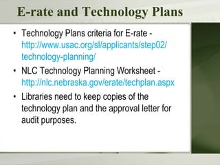 E-rate and Technology PlansTechnology Plans criteria for E-rate -  http://www.usac.org/sl/applicants/step02/ technology-planning/NLC Technology Planning Worksheet - http://nlc.nebraska.gov/erate/techplan.aspxLibraries need to keep copies of the technology plan and the approval letter for audit purposes.