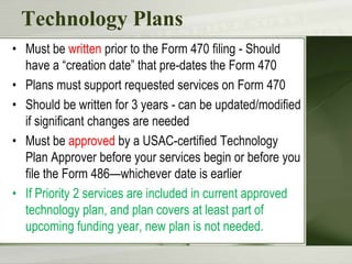 Technology PlansMust be written prior to the Form 470 filing - Should have a “creation date” that pre-dates the Form 470Plans must support requested services on Form 470Should be written for 3 years - can be updated/modified if significant changes are neededMust be approved by a USAC-certified Technology Plan Approver before your services begin or before you file the Form 486—whichever date is earlierIf Priority 2 services are included in current approved technology plan, and plan covers at least part of upcoming funding year, new plan is not needed. 
