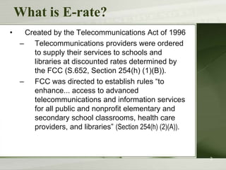 What is E-rate?Created by the Telecommunications Act of 1996Telecommunications providers were ordered to supply their services to schools and libraries at discounted rates determined by the FCC (S.652, Section 254(h) (1)(B)). FCC was directed to establish rules “to enhance... access to advanced telecommunications and information services for all public and nonprofit elementary and secondary school classrooms, health care providers, and libraries” (Section 254(h) (2)(A)).3