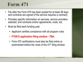 Request services  - Form 470You post a Form 470 to:Open a competitive bidding processNotify potential bidders (service providers) of the types and quantities of services that you needDefine the scope of your needs (e.g., a school building, a library system, a state network)23