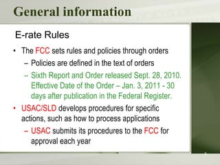 General informationE-rate RulesThe FCC sets rules and policies through ordersPolicies are defined in the text of ordersSixth Report and Order released Sept. 28, 2010. Effective Date of the Order – Jan. 3, 2011 - 30 days after publication in the Federal Register. USAC/SLD develops procedures for specific actions, such as how to process applicationsUSAC submits its procedures to the FCC for approval each year5
