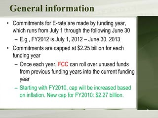 General informationCommitments for E-rate are made by funding year, which runs from July 1 through the following June 30E.g., FY2012 is July 1, 2012 – June 30, 2013Commitments are capped at $2.25 billion for each funding yearOnce each year, FCC can roll over unused funds from previous funding years into the current funding yearStarting with FY2010, cap will be increased based on inflation. New cap for FY2010: $2.27 billion.6