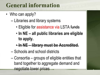 General informationWho can apply?Libraries and library systemsEligible for assistance via LSTA fundsIn NE – all public libraries are eligible to apply.In NE – library must be Accredited.Schools and school districtsConsortia – groups of eligible entities that band together to aggregate demand and negotiate lower prices7