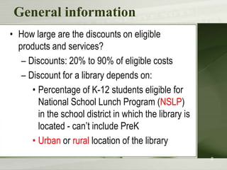 General informationHow large are the discounts on eligible products and services?Discounts: 20% to 90% of eligible costsDiscount for a library depends on:Percentage of K-12 students eligible for National School Lunch Program (NSLP) in the school district in which the library is located - can’t include PreKUrban or rural location of the library8