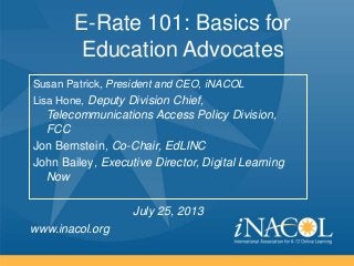 www.inacol.org
E-Rate 101: Basics for
Education Advocates
Susan Patrick, President and CEO, iNACOL
Lisa Hone, Deputy Division Chief,
Telecommunications Access Policy Division,
FCC
Jon Bernstein, Co-Chair, EdLINC
John Bailey, Executive Director, Digital Learning
Now
July 25, 2013
 